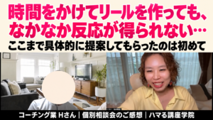 時間をかけてリールを作っても、なかなか反応が得られない… ここまで具体的に提案してもらったのは初めて　コーチング業 Hさん｜個別相談会のご感想｜ハマる講座学院
