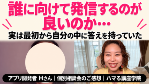 誰に向けて発信するのが良いのか… 実は最初から自分の中に答えを持っていた｜アプリ開発者 Hさん 個別相談会のご感想