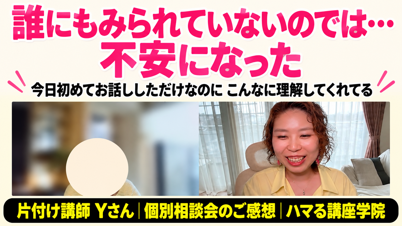 誰にもみられていないのでは…不安になった｜片付け講師 Yさん 個別相談会のご感想